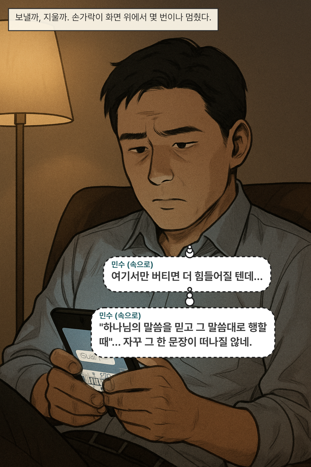 보낼까, 지울까. 손가락이 화면 위에서 몇 번이나 멈췄다. / 민수(속으로): 여기서만 버티면 더 힘들어질 텐데…
민수(속으로): "하나님의 말씀을 믿고 그 말씀대로 행할 때"… 자꾸 그 한 문장이 떠나질 않네.