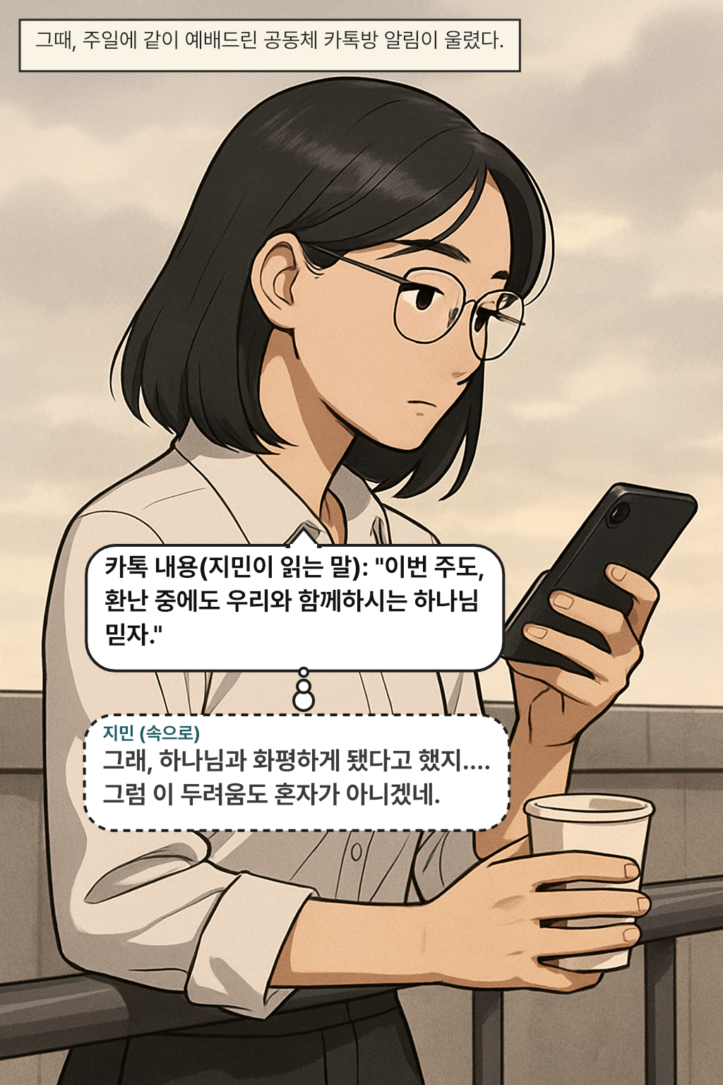 그때, 주일에 같이 예배드린 공동체 카톡방 알림이 울렸다. / 카톡 내용(지민이 읽는 말): "이번 주도, 환난 중에도 우리와 함께하시는 하나님 믿자." 
지민(속으로): 그래, 하나님과 화평하게 됐다고 했지…. 그럼 이 두려움도 혼자가 아니겠네.