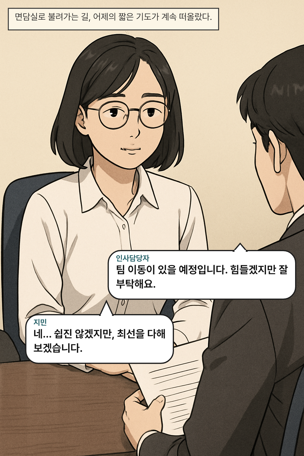 면담실로 불려가는 길, 어제의 짧은 기도가 계속 떠올랐다. / 인사담당자: 팀 이동이 있을 예정입니다. 힘들겠지만 잘 부탁해요.
지민: 네… 쉽진 않겠지만, 최선을 다해 보겠습니다.